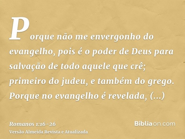 Porque não me envergonho do evangelho, pois é o poder de Deus para salvação de todo aquele que crê; primeiro do judeu, e também do grego.Porque no evangelho é r