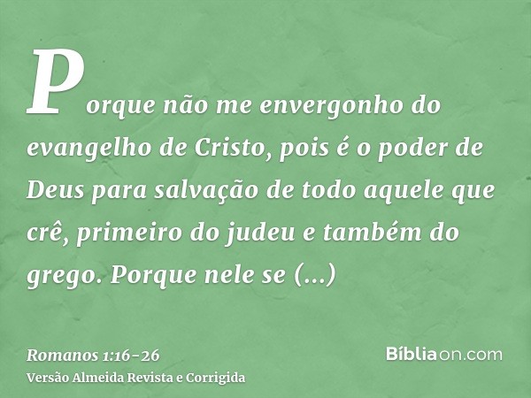 Porque não me envergonho do evangelho de Cristo, pois é o poder de Deus para salvação de todo aquele que crê, primeiro do judeu e também do grego.Porque nele se