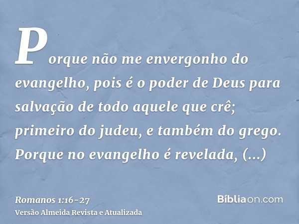 Porque não me envergonho do evangelho, pois é o poder de Deus para salvação de todo aquele que crê; primeiro do judeu, e também do grego.Porque no evangelho é r