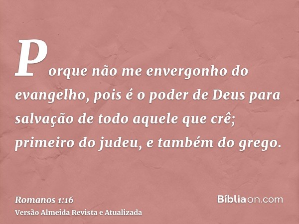 Porque não me envergonho do evangelho, pois é o poder de Deus para salvação de todo aquele que crê; primeiro do judeu, e também do grego.