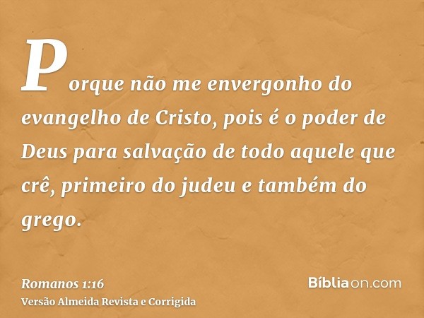 Porque não me envergonho do evangelho de Cristo, pois é o poder de Deus para salvação de todo aquele que crê, primeiro do judeu e também do grego.