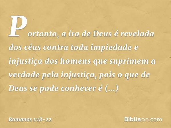 Portanto, a ira de Deus é revelada dos céus contra toda impiedade e injustiça dos homens que suprimem a verdade pela injustiça, pois o que de Deus se pode conhe