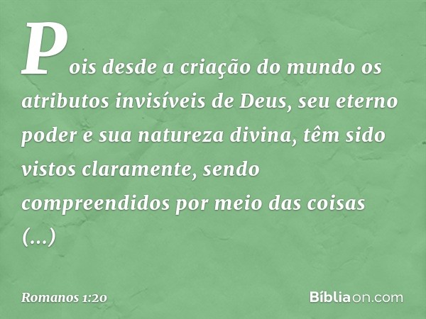 Pois desde a criação do mundo os atributos invisíveis de Deus, seu eterno poder e sua natureza divina, têm sido vistos claramente, sendo compreendidos por meio 