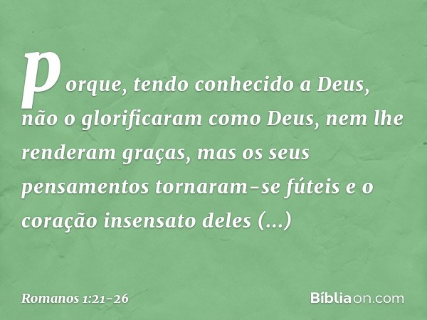 porque, tendo conhecido a Deus, não o glorificaram como Deus, nem lhe renderam graças, mas os seus pensamentos tornaram-se fúteis e o coração insensato deles ob