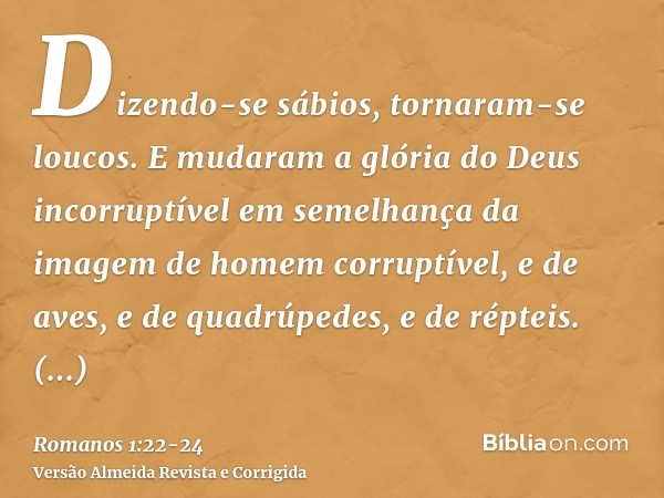 Dizendo-se sábios, tornaram-se loucos.E mudaram a glória do Deus incorruptível em semelhança da imagem de homem corruptível, e de aves, e de quadrúpedes, e de r