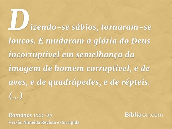 Dizendo-se sábios, tornaram-se loucos.E mudaram a glória do Deus incorruptível em semelhança da imagem de homem corruptível, e de aves, e de quadrúpedes, e de r