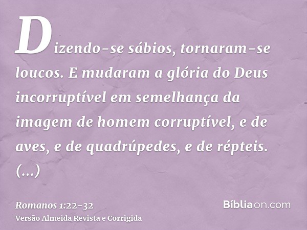 Dizendo-se sábios, tornaram-se loucos.E mudaram a glória do Deus incorruptível em semelhança da imagem de homem corruptível, e de aves, e de quadrúpedes, e de r