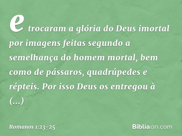 e trocaram a glória do Deus imortal por imagens feitas segundo a semelhança do homem mortal, bem como de pássaros, quadrúpedes e répteis. Por isso Deus os entre