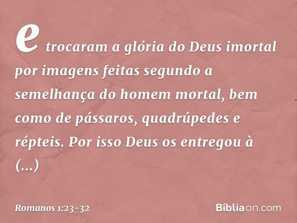 e trocaram a glória do Deus imortal por imagens feitas segundo a semelhança do homem mortal, bem como de pássaros, quadrúpedes e répteis. Por isso Deus os entre