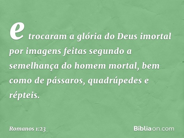 e trocaram a glória do Deus imortal por imagens feitas segundo a semelhança do homem mortal, bem como de pássaros, quadrúpedes e répteis. -- Romanos 1:23