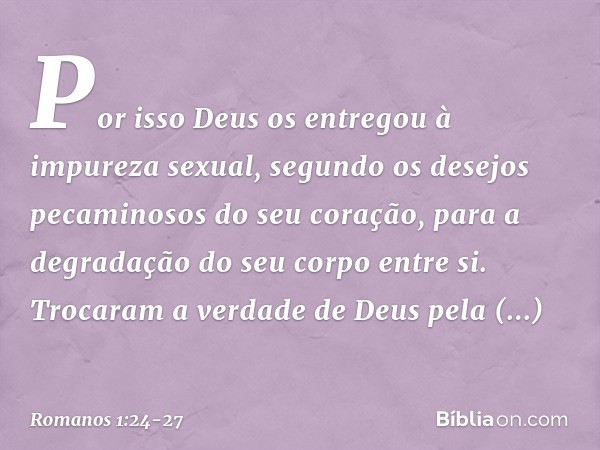 Por isso Deus os entregou à impureza sexual, segundo os desejos pecaminosos do seu coração, para a degradação do seu corpo entre si. Trocaram a verdade de Deus