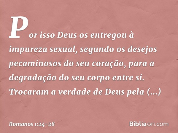 Por isso Deus os entregou à impureza sexual, segundo os desejos pecaminosos do seu coração, para a degradação do seu corpo entre si. Trocaram a verdade de Deus