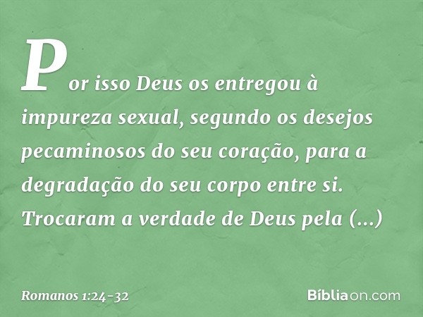 Por isso Deus os entregou à impureza sexual, segundo os desejos pecaminosos do seu coração, para a degradação do seu corpo entre si. Trocaram a verdade de Deus