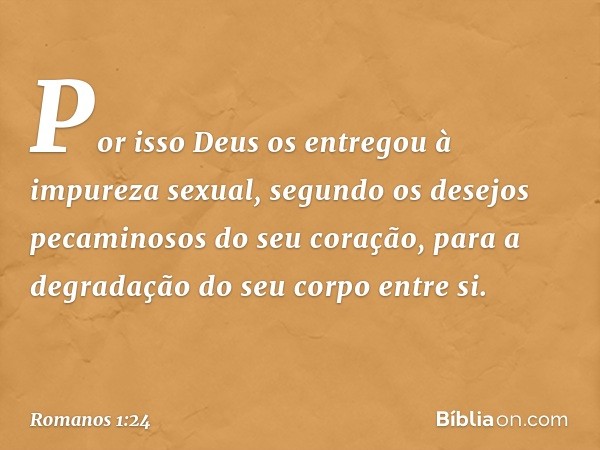 Por isso Deus os entregou à impureza sexual, segundo os desejos pecaminosos do seu coração, para a degradação do seu corpo entre si. -- Romanos 1:24