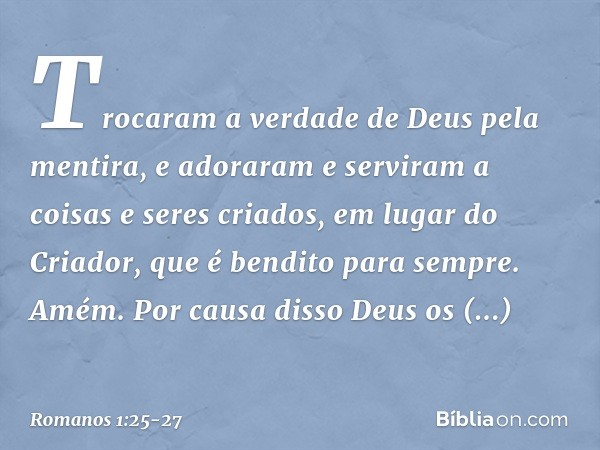 Trocaram a verdade de Deus pela mentira, e adoraram e serviram a coisas e seres criados, em lugar do Criador, que é bendito para sempre. Amém. Por causa disso D