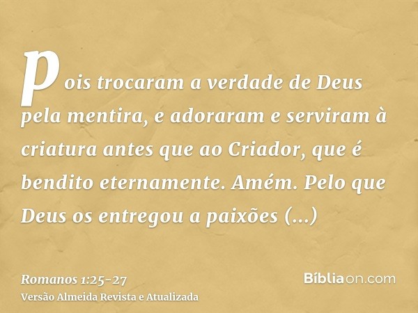 pois trocaram a verdade de Deus pela mentira, e adoraram e serviram à criatura antes que ao Criador, que é bendito eternamente. Amém.Pelo que Deus os entregou a