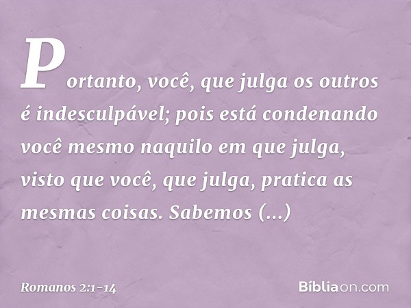 Portanto, você, que julga os outros é indesculpável; pois está condenando você mesmo naquilo em que julga, visto que você, que julga, pratica as mesmas coisas. 