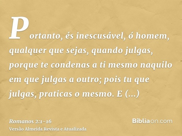 Portanto, és inescusável, ó homem, qualquer que sejas, quando julgas, porque te condenas a ti mesmo naquilo em que julgas a outro; pois tu que julgas, praticas 