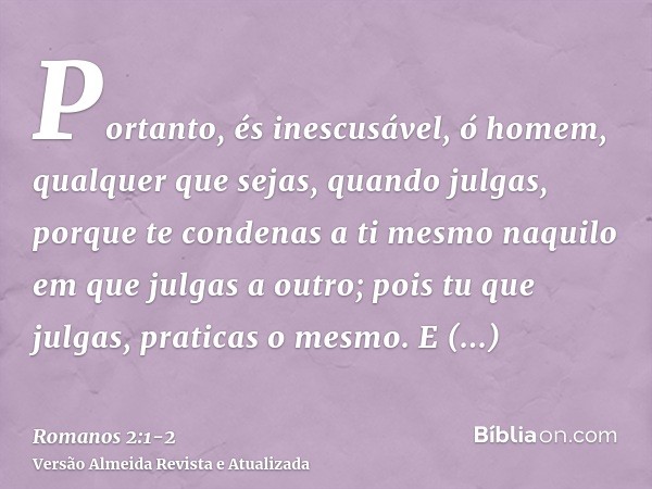 Portanto, és inescusável, ó homem, qualquer que sejas, quando julgas, porque te condenas a ti mesmo naquilo em que julgas a outro; pois tu que julgas, praticas 