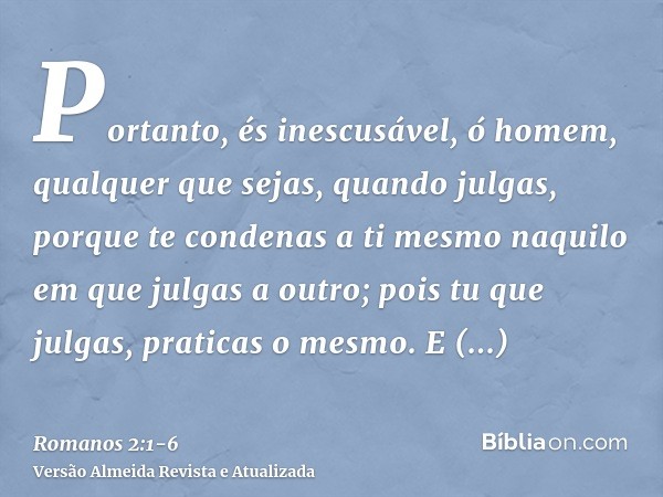 Portanto, és inescusável, ó homem, qualquer que sejas, quando julgas, porque te condenas a ti mesmo naquilo em que julgas a outro; pois tu que julgas, praticas 