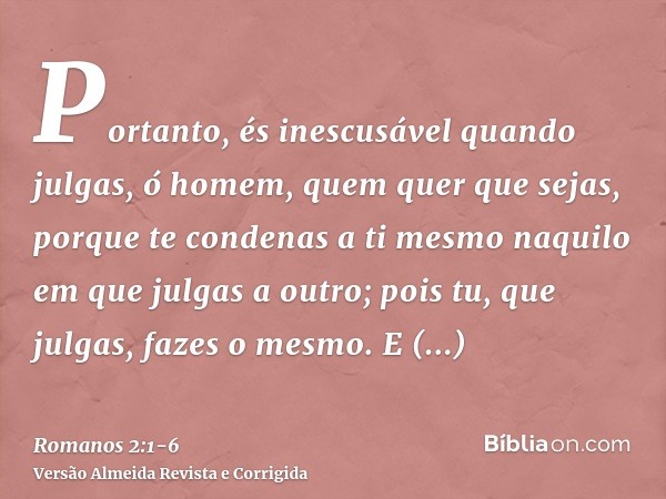 Portanto, és inescusável quando julgas, ó homem, quem quer que sejas, porque te condenas a ti mesmo naquilo em que julgas a outro; pois tu, que julgas, fazes o 