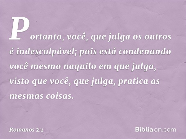 Portanto, você, que julga os outros é indesculpável; pois está condenando você mesmo naquilo em que julga, visto que você, que julga, pratica as mesmas coisas. 