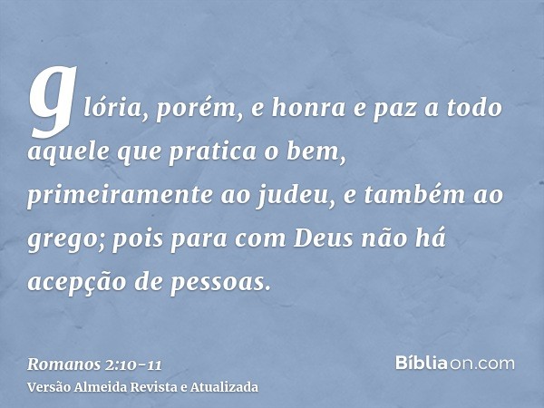 glória, porém, e honra e paz a todo aquele que pratica o bem, primeiramente ao judeu, e também ao grego;pois para com Deus não há acepção de pessoas.