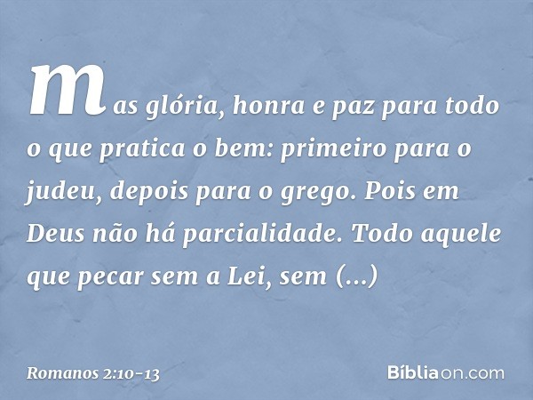 mas glória, honra e paz para todo o que pratica o bem: primeiro para o judeu, depois para o grego. Pois em Deus não há parcialidade. Todo aquele que pecar sem a