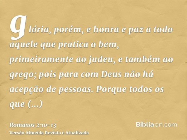 glória, porém, e honra e paz a todo aquele que pratica o bem, primeiramente ao judeu, e também ao grego;pois para com Deus não há acepção de pessoas.Porque todo