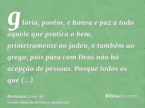 glória, porém, e honra e paz a todo aquele que pratica o bem, primeiramente ao judeu, e também ao grego;pois para com Deus não há acepção de pessoas.Porque todo