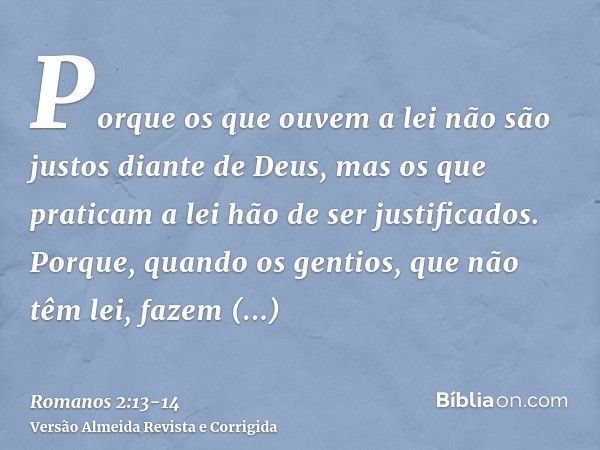 Porque os que ouvem a lei não são justos diante de Deus, mas os que praticam a lei hão de ser justificados.Porque, quando os gentios, que não têm lei, fazem nat