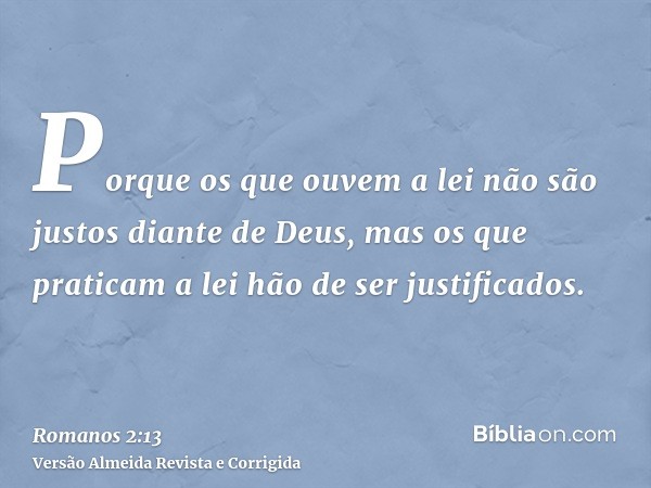 Porque os que ouvem a lei não são justos diante de Deus, mas os que praticam a lei hão de ser justificados.