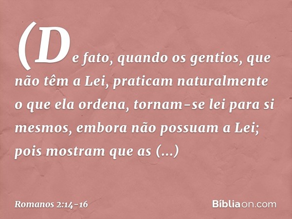 (De fato, quando os gentios, que não têm a Lei, praticam naturalmente o que ela ordena, tornam-se lei para si mesmos, embora não possuam a Lei; pois mostram que