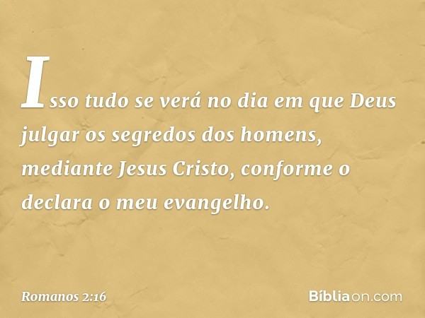 Isso tudo se verá no dia em que Deus julgar os segredos dos homens, mediante Jesus Cristo, conforme o declara o meu evangelho. -- Romanos 2:16