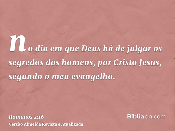 no dia em que Deus há de julgar os segredos dos homens, por Cristo Jesus, segundo o meu evangelho.