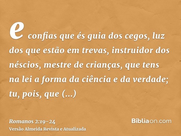 e confias que és guia dos cegos, luz dos que estão em trevas,instruidor dos néscios, mestre de crianças, que tens na lei a forma da ciência e da verdade;tu, poi