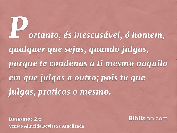 Portanto, és inescusável, ó homem, qualquer que sejas, quando julgas, porque te condenas a ti mesmo naquilo em que julgas a outro; pois tu que julgas, praticas 