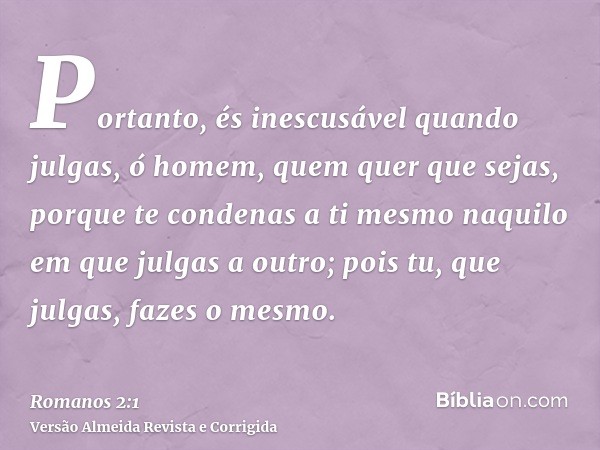 Portanto, és inescusável quando julgas, ó homem, quem quer que sejas, porque te condenas a ti mesmo naquilo em que julgas a outro; pois tu, que julgas, fazes o 