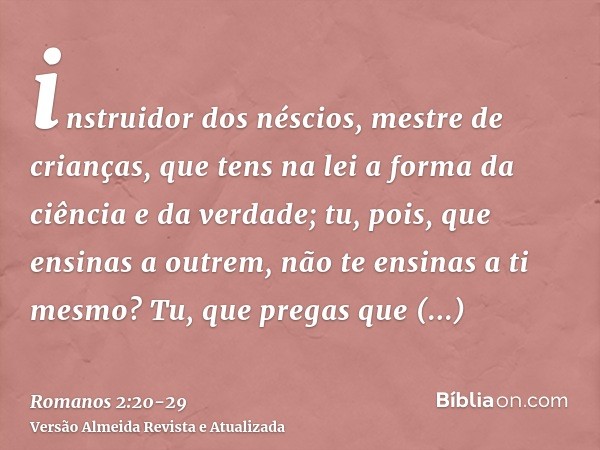 instruidor dos néscios, mestre de crianças, que tens na lei a forma da ciência e da verdade;tu, pois, que ensinas a outrem, não te ensinas a ti mesmo? Tu, que p