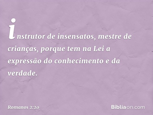 instrutor de insensatos, mestre de crianças, porque tem na Lei a expressão do conhecimento e da verdade. -- Romanos 2:20