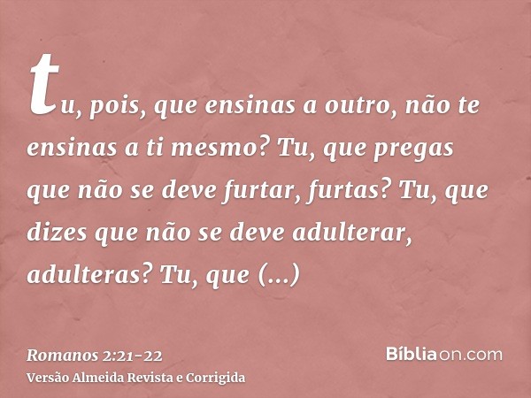 tu, pois, que ensinas a outro, não te ensinas a ti mesmo? Tu, que pregas que não se deve furtar, furtas?Tu, que dizes que não se deve adulterar, adulteras? Tu, 