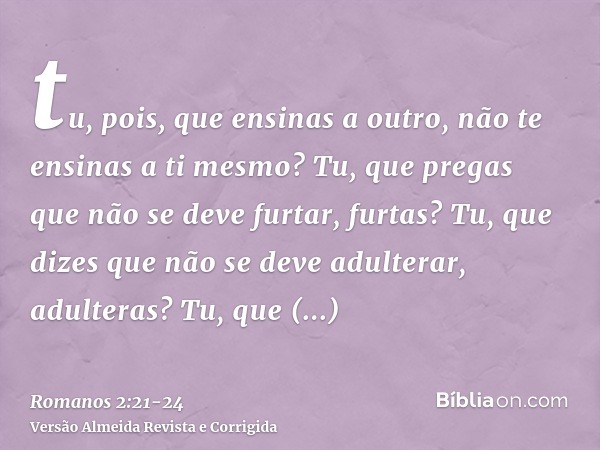 tu, pois, que ensinas a outro, não te ensinas a ti mesmo? Tu, que pregas que não se deve furtar, furtas?Tu, que dizes que não se deve adulterar, adulteras? Tu, 