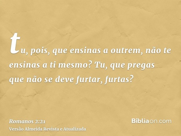 tu, pois, que ensinas a outrem, não te ensinas a ti mesmo? Tu, que pregas que não se deve furtar, furtas?