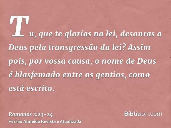 Tu, que te glorias na lei, desonras a Deus pela transgressão da lei?Assim pois, por vossa causa, o nome de Deus é blasfemado entre os gentios, como está escrito