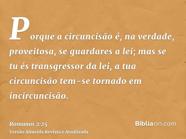 Porque a circuncisão é, na verdade, proveitosa, se guardares a lei; mas se tu és transgressor da lei, a tua circuncisão tem-se tornado em incircuncisão.