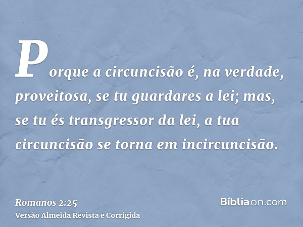 Porque a circuncisão é, na verdade, proveitosa, se tu guardares a lei; mas, se tu és transgressor da lei, a tua circuncisão se torna em incircuncisão.
