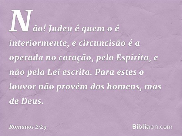 Não! Judeu é quem o é interiormente, e circuncisão é a operada no coração, pelo Espírito, e não pela Lei escrita. Para estes o louvor não provém dos homens, mas