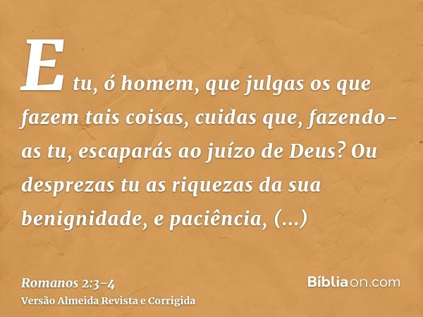 E tu, ó homem, que julgas os que fazem tais coisas, cuidas que, fazendo-as tu, escaparás ao juízo de Deus?Ou desprezas tu as riquezas da sua benignidade, e paci