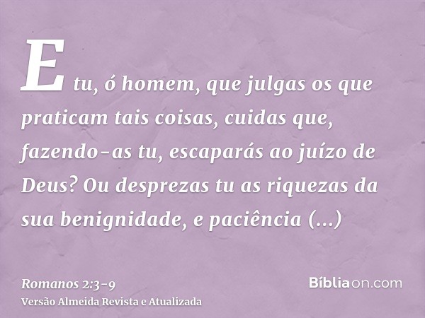 E tu, ó homem, que julgas os que praticam tais coisas, cuidas que, fazendo-as tu, escaparás ao juízo de Deus?Ou desprezas tu as riquezas da sua benignidade, e p