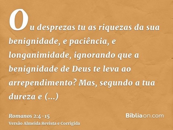 Ou desprezas tu as riquezas da sua benignidade, e paciência, e longanimidade, ignorando que a benignidade de Deus te leva ao arrependimento?Mas, segundo a tua d